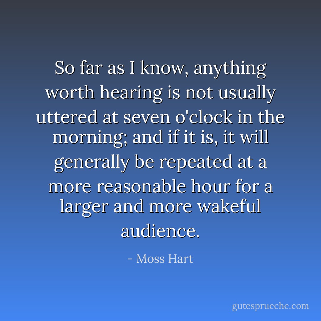 So far as I know, anything worth hearing is not usually uttered at seven o'clock in the morning; and if it is, it will generally be repeated at a more reasonable hour for a larger and more wakeful audience. - Moss Hart