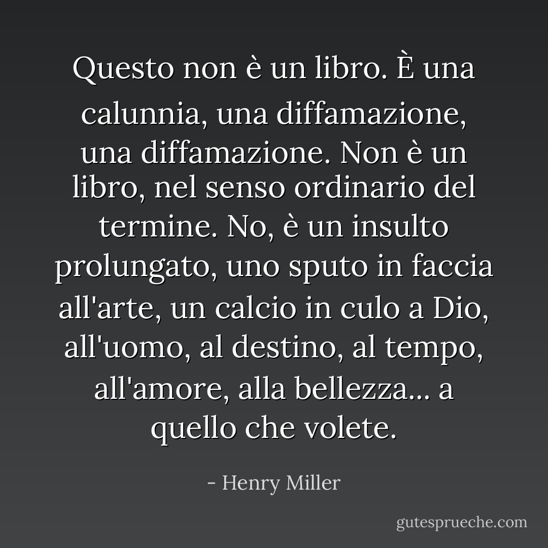 Questo non è un libro. È una calunnia, una diffamazione, una diffamazione. Non è un libro, nel senso ordinario del termine. No, è un insulto prolungato, uno sputo in faccia all'arte, un calcio in culo a Dio, all'uomo, al destino, al tempo, all'amore, alla bellezza... a quello che volete. - Henry Miller