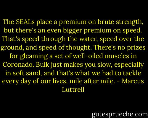 The SEALs place a premium on brute strength, but there's an even bigger premium on speed. That's speed through the water, speed over the ground, and speed of thought. There's no prizes for gleaming a set of well-oiled muscles in Coronado. Bulk just makes you slow, especially in soft sand, and that's what we had to tackle every day of our lives, mile after mile. - Marcus Luttrell