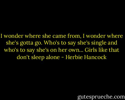 I wonder where she came from,<br />I wonder where she's gotta go.<br />Who's to say she's single<br />and who's to say she's on her own...<br />Girls like that don't sleep alone - Herbie Hancock