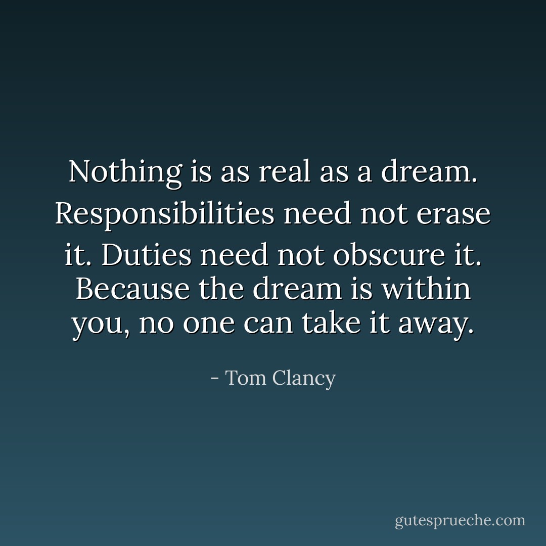 Nothing is as real as a dream. Responsibilities need not erase it. Duties need not obscure it. Because the dream is within you, no one can take it away. - Tom Clancy