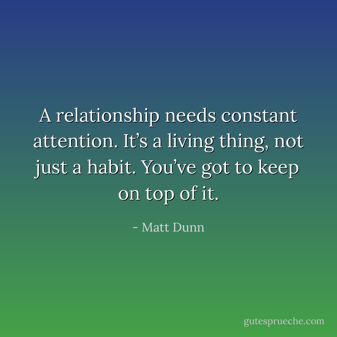 A relationship needs constant attention. It’s a living thing, not just a habit. You’ve got to keep on top of it. - Matt Dunn