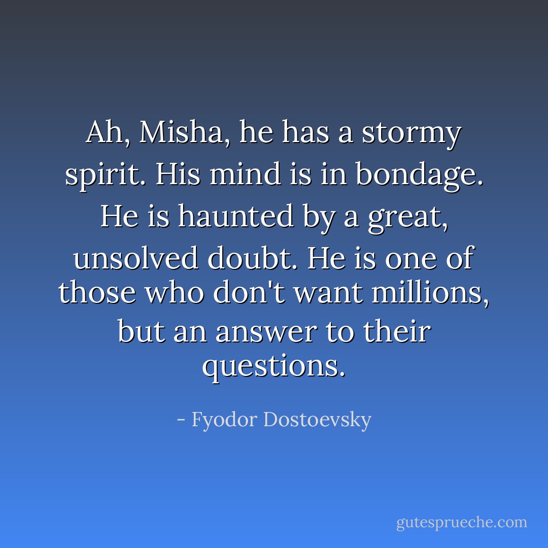Ah, Misha, he has a stormy spirit. His mind is in bondage. He is haunted by a great, unsolved doubt. He is one of those who don't want millions, but an answer to their questions. - Fyodor Dostoevsky