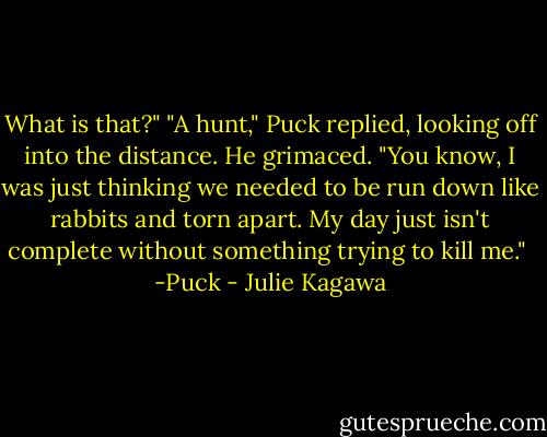 What is that?"<br />"A hunt," Puck replied, looking off into the distance. He grimaced. "You know, I was just thinking we needed to be run down like rabbits and torn apart. My day just isn't complete without something trying to kill me."<br /><br />-Puck - Julie Kagawa
