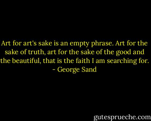 Art for art's sake is an empty phrase. Art for the sake of truth, art for the sake of the good and the beautiful, that is the faith I am searching for. - George Sand