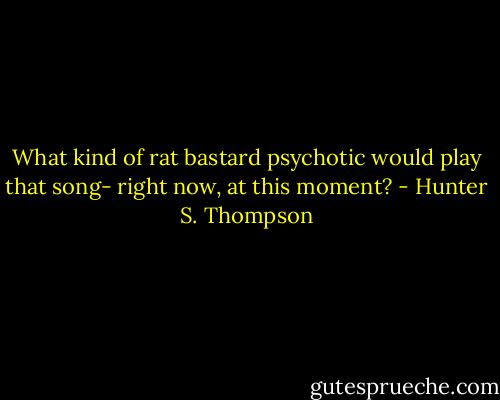 What kind of rat bastard psychotic would play that song- right now, at this moment? - Hunter S. Thompson