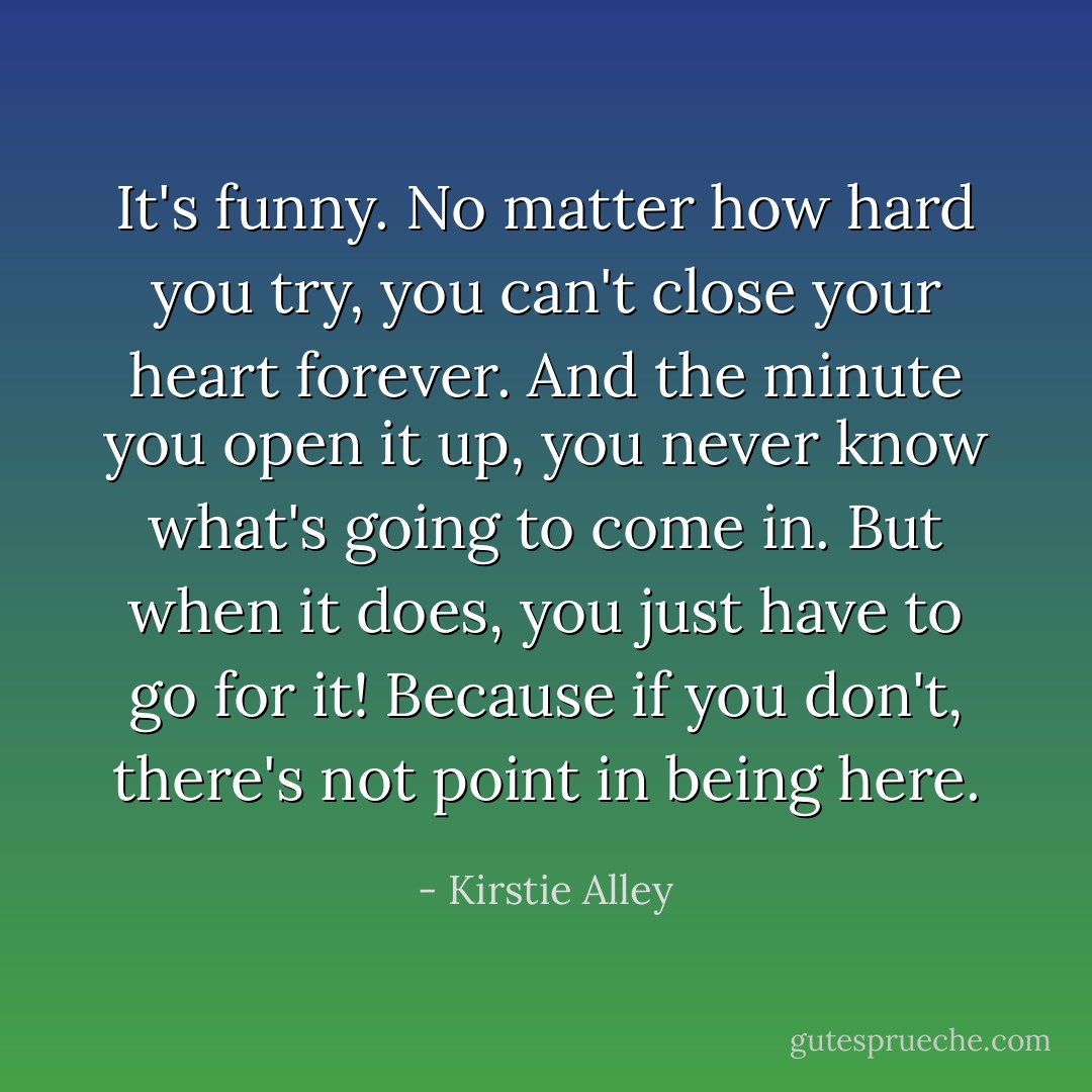 It's funny. No matter how hard you try, you can't close your heart forever. And the minute you open it up, you never know what's going to come in. But when it does, you just have to go for it! Because if you don't, there's not point in being here. - Kirstie Alley
