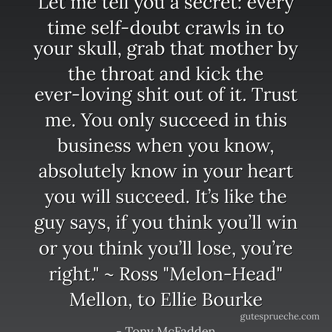 Let me tell you a secret: every time self-doubt crawls in to your skull, grab that mother by the throat and kick the ever-loving shit out of it. Trust me. You only succeed in this business when you know, absolutely know in your heart you will succeed. It’s like the guy says, if you think you’ll win or you think you’ll lose, you’re right." ~ Ross "Melon-Head" Mellon, to Ellie Bourke - Tony McFadden