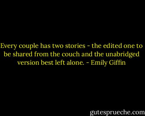 Every couple has two stories - the edited one to be shared from the couch and the unabridged version best left alone. - Emily Giffin