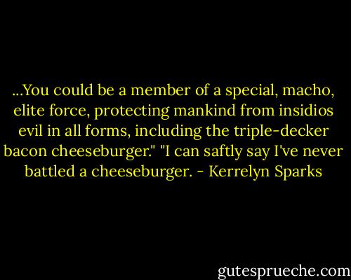 ...You could be a member of a special, macho, elite force, protecting mankind from insidios evil in all forms, including the triple-decker bacon cheeseburger."<br />"I can saftly say I've never battled a cheeseburger. - Kerrelyn Sparks