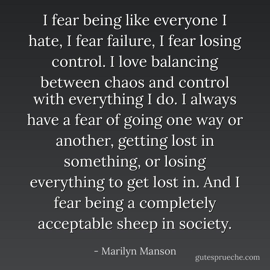 I fear being like everyone I hate, I fear failure, I fear losing control. I love balancing between chaos and control with everything I do. I always have a fear of going one way or another, getting lost in something, or losing everything to get lost in. And I fear being a completely acceptable sheep in society. - Marilyn Manson