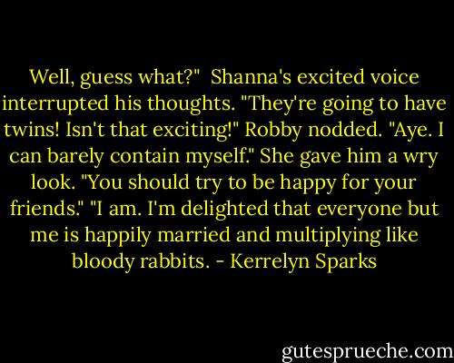 Well, guess what?"<br /> Shanna's excited voice interrupted his thoughts. "They're going to have twins! Isn't that exciting!"<br />Robby nodded. "Aye. I can barely contain myself."<br />She gave him a wry look. "You should try to be happy for your friends."<br />"I am. I'm delighted that everyone but me is happily married and multiplying like bloody rabbits. - Kerrelyn Sparks