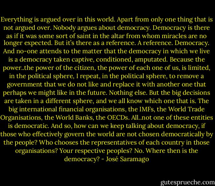 Everything is argued over in this world. Apart from only one thing that is not argued over. Nobody argues about democracy. Democracy is there as if it was some sort of saint in the altar from whom miracles are no longer expected. But it’s there as a reference. A reference. Democracy. And no-one attends to the matter that the democracy in which we live is a democracy taken captive, conditioned, amputated. Because the power..the power of the citizen, the power of each one of us, is limited, in the political sphere, I repeat, in the political sphere, to remove a government that we do not like and replace it with another one that perhaps we might like in the future. Nothing else. But the big decisions are taken in a different sphere, and we all know which one that is. The big international financial organisations, the IMFs, the World Trade Organisations, the World Banks, the OECDs. All..not one of these entities is democratic. And so, how can we keep talking about democracy, if those who effectively govern the world are not chosen democratically by the people? Who chooses the representatives of each country in those organisations? Your respective peoples? No. Where then is the democracy? - José Saramago