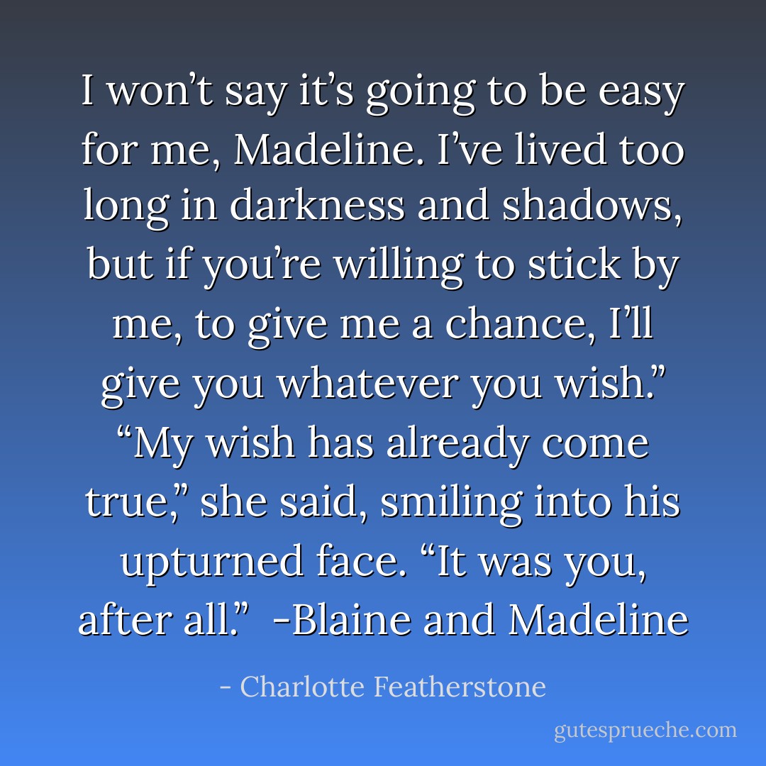 I won’t say it’s going to be easy for me, Madeline. I’ve lived too long in darkness and shadows, but if you’re willing to stick by me, to give me a chance, I’ll give you whatever you wish.”<br />“My wish has already come true,” she said, smiling into his upturned face. “It was<br />you, after all.”<br /><br />-Blaine and Madeline - Charlotte Featherstone