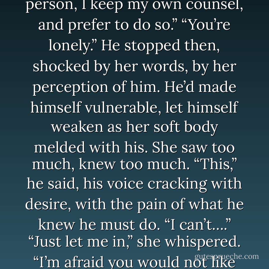 I’m,” he swallowed thickly, unsure of why he wanted-no needed to explain his<br />behavior to her. “I am not comfortable amongst the ton. I’m a solitary person, I keep my own counsel, and prefer to do so.”<br />“You’re lonely.”<br />He stopped then, shocked by her words, by her perception of him. He’d made<br />himself vulnerable, let himself weaken as her soft body melded with his. She saw too much, knew too much.<br />“This,” he said, his voice cracking with desire, with the pain of what he knew he must do. “I can’t….”<br />“Just let me in,” she whispered.<br />“I’m afraid you would not like what you see.”<br />“Trust me,” she said, her tempting mouth only inches away from his.<br /><br />-Blaine and Madeline. - Charlotte Featherstone