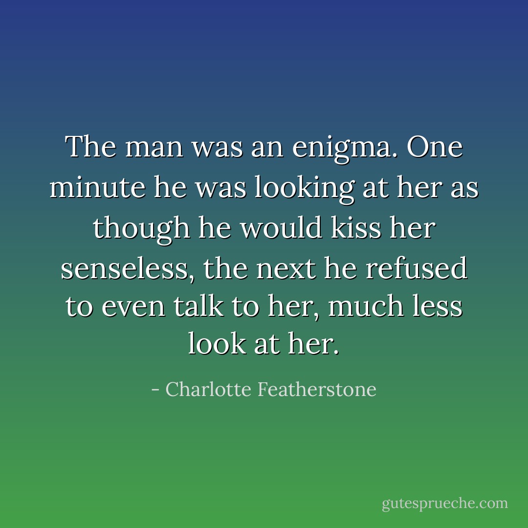 The man was an enigma. One minute he was looking at her as though he would<br />kiss her senseless, the next he refused to even talk to her, much less look at her. - Charlotte Featherstone