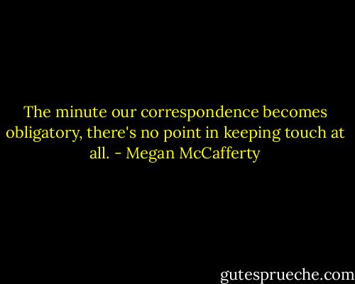 The minute our correspondence becomes obligatory, there's no point in keeping touch at all. - Megan McCafferty