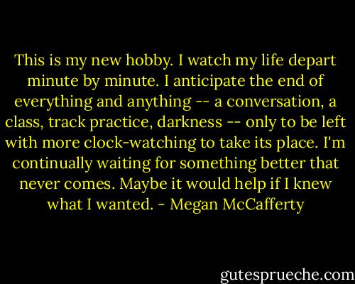 This is my new hobby. I watch my life depart minute by minute. I anticipate the end of everything and anything -- a conversation, a class, track practice, darkness -- only to be left with more clock-watching to take its place. I'm continually waiting for something better that never comes. Maybe it would help if I knew what I wanted. - Megan McCafferty