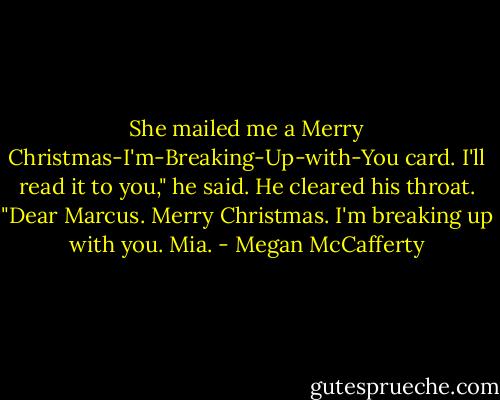 She mailed me a Merry Christmas-I'm-Breaking-Up-with-You card. I'll read it to you," he said. He cleared his throat. "Dear Marcus. Merry Christmas. I'm breaking up with you. Mia. - Megan McCafferty