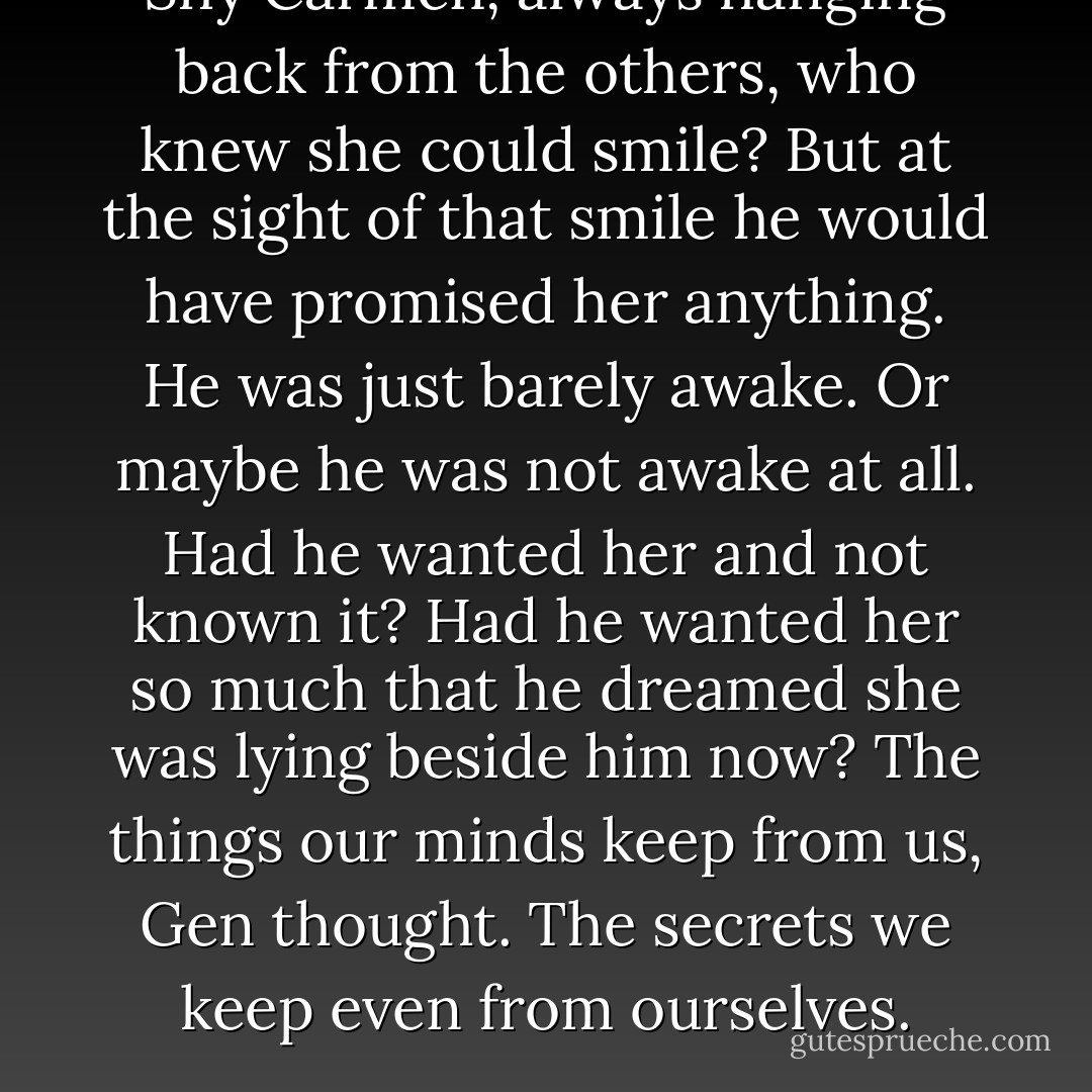 Shy Carmen, always hanging back from the others, who knew she could smile? But at the sight of that smile he would have promised her anything. He was just barely awake. Or maybe he was not awake at all. Had he wanted her and not known it? Had he wanted her so much that he dreamed she was lying beside him now? The things our minds keep from us, Gen thought. The secrets we keep even from ourselves. - Ann Patchett