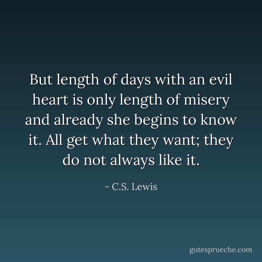 But length of days with an evil heart is only length of misery and already she begins to know it. All get what they want; they do not always like it. - C.S. Lewis