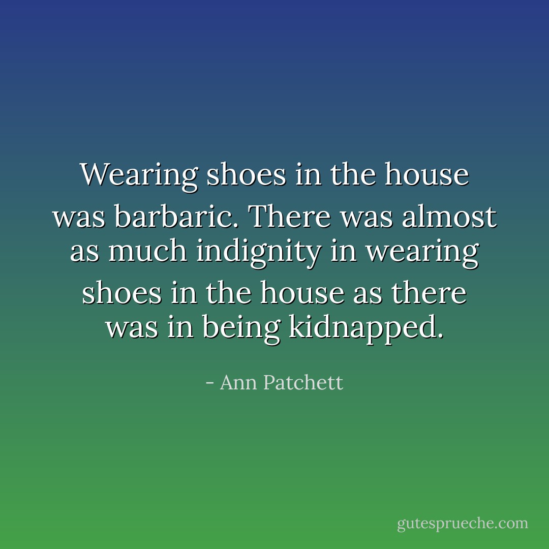 Wearing shoes in the house was barbaric. There was almost as much indignity in wearing shoes in the house as there was in being kidnapped. - Ann Patchett