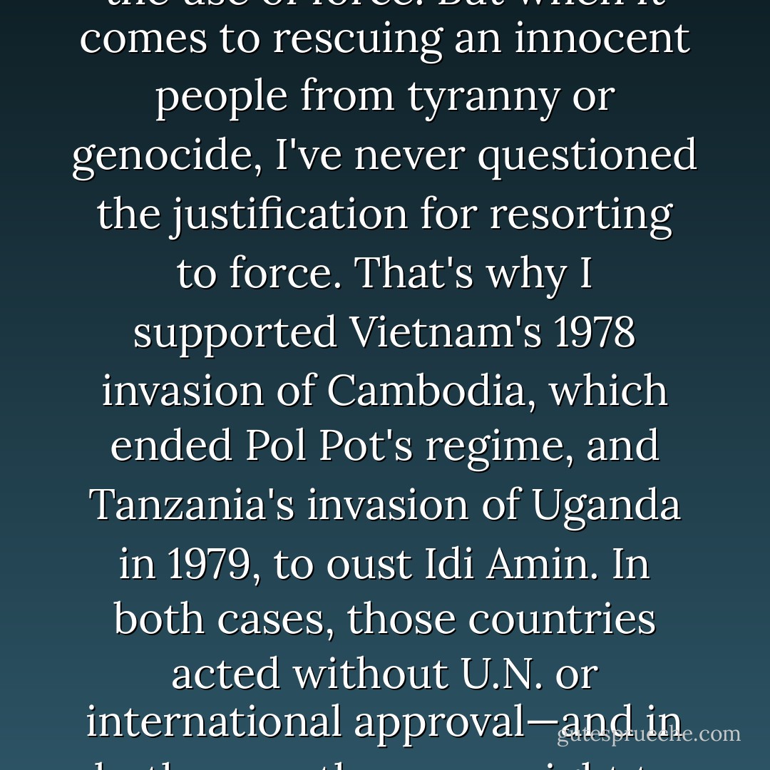 As a Nobel Peace laureate, I, like most people, agonize over the use of force. But when it comes to rescuing an innocent people from tyranny or genocide, I've never questioned the justification for resorting to force. That's why I supported Vietnam's 1978 invasion of Cambodia, which ended Pol Pot's regime, and Tanzania's invasion of Uganda in 1979, to oust Idi Amin. In both cases, those countries acted without U.N. or international approval—and in both cases they were right to do so. - José Ramos-Horta