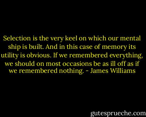 Selection is the very keel on which our mental ship is built. And in this case of memory its utility is obvious.<br />If we remembered everything, we should on most occasions be as ill off as if we remembered nothing. - James Williams