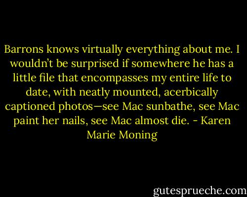 Barrons knows virtually everything about me. I wouldn’t be surprised if somewhere he has a little file that encompasses my entire life to date, with neatly mounted, acerbically captioned photos—see Mac sunbathe, see Mac paint her nails, see Mac almost die. - Karen Marie Moning