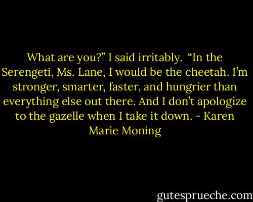 What are you?” I said irritably. <br />“In the Serengeti, Ms. Lane, I would be the cheetah. I’m stronger, smarter, faster, and hungrier than everything else out there. And I don’t apologize to the gazelle when I take it down. - Karen Marie Moning