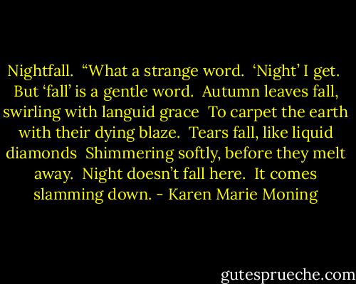 Nightfall. <br />“What a strange word. <br />‘Night’ I get. <br />But ‘fall’ is a gentle word. <br />Autumn leaves fall, swirling with languid grace <br />To carpet the earth with their dying blaze. <br />Tears fall, like liquid diamonds <br />Shimmering softly, before they melt away. <br />Night doesn’t fall here. <br />It comes slamming down. - Karen Marie Moning