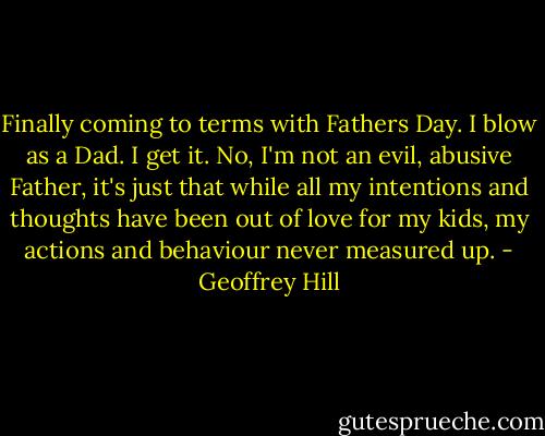 Finally coming to terms with Fathers Day. I blow as a Dad. I get it. No, I'm not an evil, abusive Father, it's just that while all my intentions and thoughts have been out of love for my kids, my actions and behaviour never measured up. - Geoffrey Hill