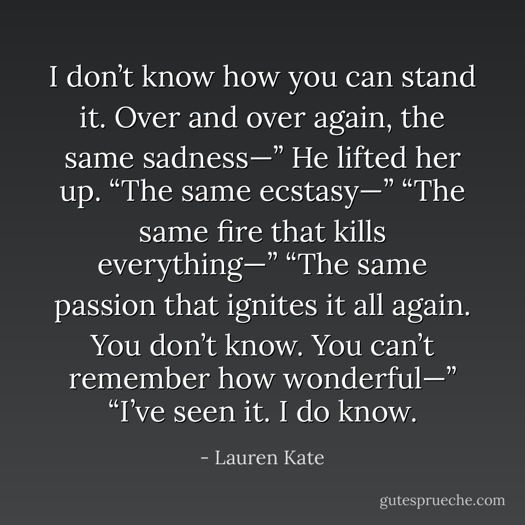 I don’t know how you can stand it. Over and over again, the same sadness—”<br />He lifted her up. “The same ecstasy—”<br />“The same fire that kills everything—”<br />“The same passion that ignites it all again. You don’t know. You can’t remember how wonderful—”<br />“I’ve seen it. I do know. - Lauren Kate