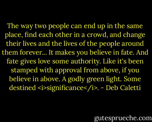 The way two people can end up in the same place, find each other in a crowd, and change their lives and the lives of the people around them forever... It makes you believe in fate. And fate gives love some authority. Like it's been stamped with approval from above, if you believe in above. A godly green light. Some destined <i>significance</i>. - Deb Caletti