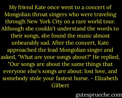 My friend Kate once went to a concert of Mongolian throat singers who were traveling through New York City on a rare world tour. Although she couldn't understand the words to their songs, she found the music almost unbearably sad. After the concert, Kate approached the lead Mongolian singer and asked, "What are your songs about?" He replied, "Our songs are about the same things that everyone else's songs are about: lost love, and somebody stole your fastest horse. - Elizabeth Gilbert
