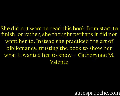 She did not want to read this book from start to finish, or rather, she thought perhaps it did not want her to. Instead she practiced the art of bibliomancy, trusting the book to show her what it wanted her to know. - Catherynne M. Valente