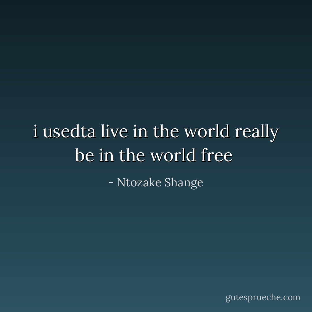 i usedta live in the world<br />really be in the world<br />free  - Ntozake Shange