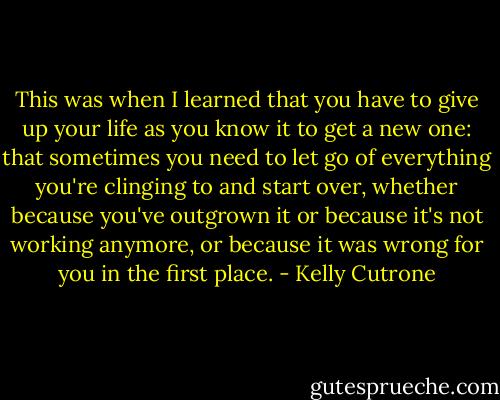This was when I learned that you have to give up your life as you know it to get a new one: that sometimes you need to let go of everything you're clinging to and start over, whether because you've outgrown it or because it's not working anymore, or because it was wrong for you in the first place. - Kelly Cutrone