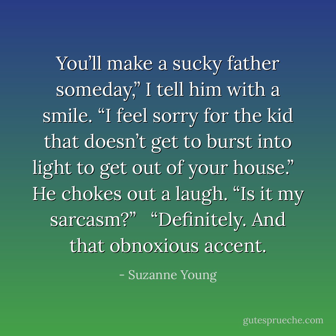 You’ll make a sucky father someday,” I tell him with a smile. “I feel sorry for the kid that doesn’t get to burst into light to get out of your house.” <br /><br />He chokes out a laugh. “Is it my sarcasm?” <br /><br />“Definitely. And that obnoxious accent. - Suzanne Young