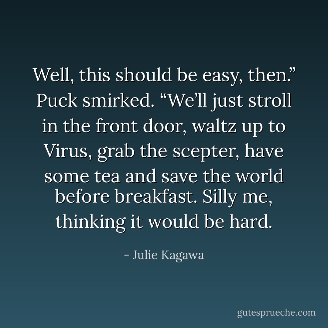 Well, this should be easy, then.” Puck smirked. “We’ll just stroll in the front door, waltz up to Virus, grab the scepter, have some tea and save the world before breakfast. Silly me, thinking it would be hard. - Julie Kagawa