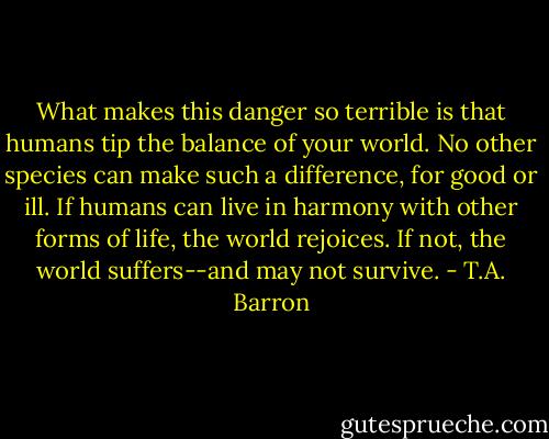 What makes this danger so terrible is that humans tip the balance of your world. No other species can make such a difference, for good or ill. If humans can live in harmony with other forms of life, the world rejoices. If not, the world suffers--and may not survive. - T.A. Barron