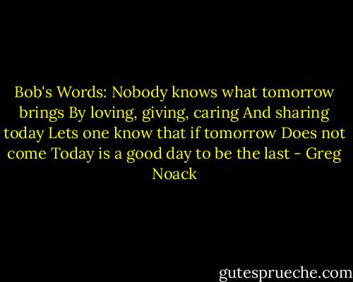 Bob's Words:<br />Nobody knows what tomorrow brings<br />By loving, giving, caring<br />And sharing today<br />Lets one know that if tomorrow<br />Does not come<br />Today is a good day to be the last - Greg Noack