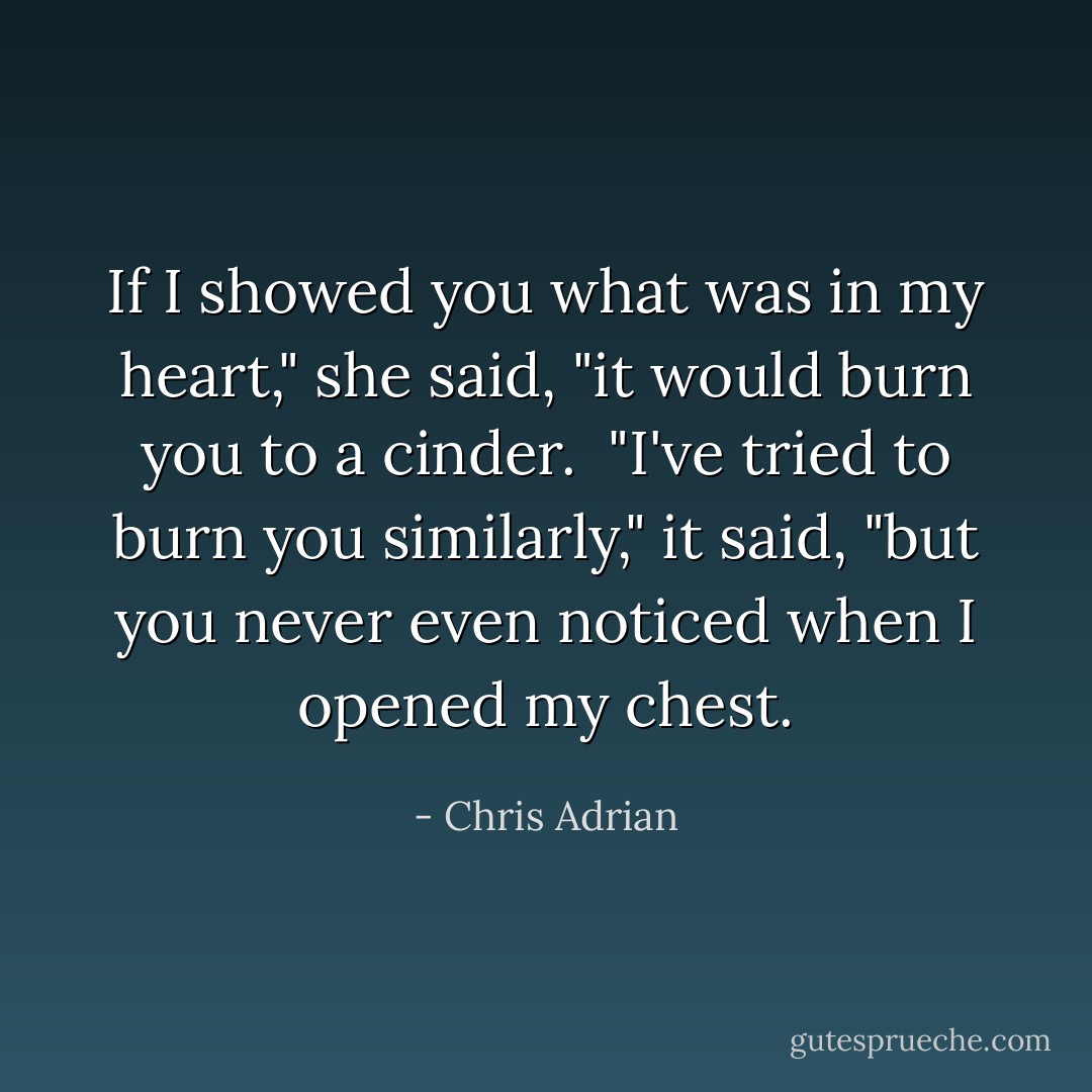 If I showed you what was in my heart," she said, "it would burn you to a cinder.<br /><br />"I've tried to burn you similarly," it said, "but you never even noticed when I opened my chest. - Chris Adrian