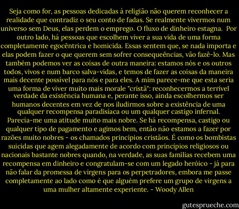 Seja como for, as pessoas dedicadas à religião não querem reconhecer a realidade que contradiz o seu conto de fadas. Se realmente vivermos num universo sem Deus, elas perdem o emprego. O fluxo de dinheiro estagna.<br /><br />Por outro lado, há pessoas que escolhem viver a sua vida de uma forma completamente egocêntrica e homicida. Essas sentem que, se nada importa e elas podem fazer o que querem sem sofrer consequeências, vão fazê-lo. Mas também podemos ver as coisas de outra maneira: estamos nós e os outros todos, vivos e num barco salva-vidas, e temos de fazer as coisas da maneira mais decente possível para nós e para eles. A mim parece-me que esta seria uma forma de viver muito mais morale "cristã": reconhecermos a terrível verdade da existência humana e, perante isso, ainda escolhermos ser humanos decentes em vez de nos iludirmos sobre a existência de uma qualquer recompensa paradisíaca ou um qualquer castigo infernal. Parecia-me uma atitude muito mais nobre. Se há recompensa, castigo ou qualquer tipo de pagamento e agimos bem, então não estamos a fazer por razões muito nobres - os chamados princípios cristãos. É como os bombistas suicidas que agem alegadamente de acordo com princípios religiosos ou nacionais bastante nobres quando, na verdade, as suas famílias recebem uma recompensa em dinheiro e congratulam-se com um legado heróico - já para não falar da promessa de virgens para os perpetradores, embora me passe completamente ao lado como é que alguém prefere um grupo de virgens a uma mulher altamente experiente. - Woody Allen