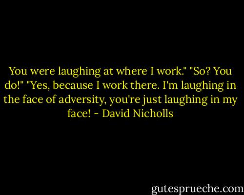 You were laughing at where I work."<br />"So? You do!"<br />"Yes, because I work there. I'm laughing in the face of adversity, you're just laughing in my face! - David Nicholls