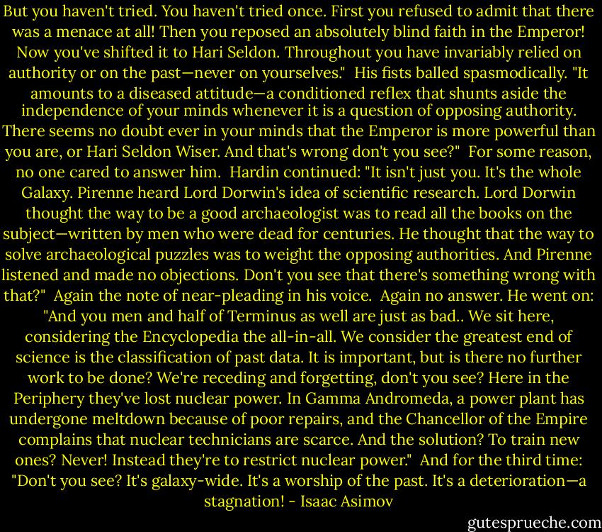 But you haven't tried. You haven't tried once. First you refused to admit that there was a menace at all! Then you reposed an absolutely blind faith in the Emperor! Now you've shifted it to Hari Seldon. Throughout you have invariably relied on authority or on the past—never on yourselves."<br /><br />His fists balled spasmodically. "It amounts to a diseased attitude—a conditioned reflex that shunts aside the independence of your minds whenever it is a question of opposing authority. There seems no doubt ever in your minds that the Emperor is more powerful than you are, or Hari Seldon Wiser. And that's wrong don't you see?"<br /><br />For some reason, no one cared to answer him.<br /><br />Hardin continued: "It isn't just you. It's the whole Galaxy. Pirenne heard Lord Dorwin's idea of scientific research. Lord Dorwin thought the way to be a good archaeologist was to read all the books on the subject—written by men who were dead for centuries. He thought that the way to solve archaeological puzzles was to weight the opposing authorities. And Pirenne listened and made no objections. Don't you see that there's something wrong with that?"<br /><br />Again the note of near-pleading in his voice.<br /><br />Again no answer. He went on: "And you men and half of Terminus as well are just as bad.. We sit here, considering the Encyclopedia the all-in-all. We consider the greatest end of science is the classification of past data. It is important, but is there no further work to be done? We're receding and forgetting, don't you see? Here in the Periphery they've lost nuclear power. In Gamma Andromeda, a power plant has undergone meltdown because of poor repairs, and the Chancellor of the Empire complains that nuclear technicians are scarce. And the solution? To train new ones? Never! Instead they're to restrict nuclear power."<br /><br />And for the third time: "Don't you see? It's galaxy-wide. It's a worship of the past. It's a deterioration—a stagnation! - Isaac Asimov