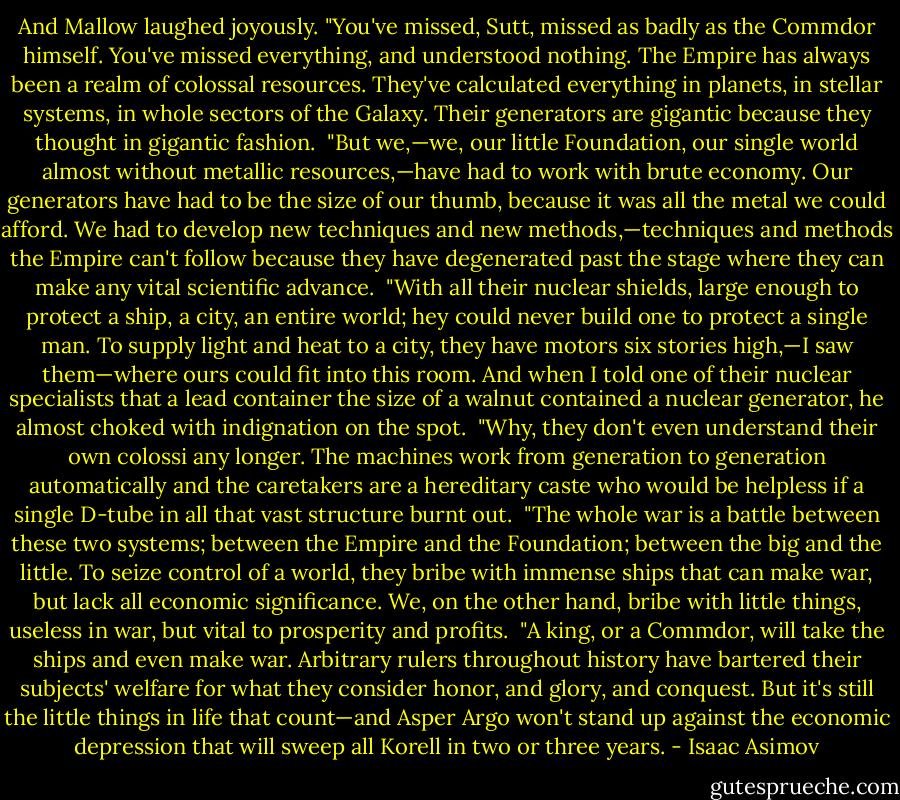 And Mallow laughed joyously. "You've missed, Sutt, missed as badly as the Commdor himself. You've missed everything, and understood nothing. The Empire has always been a realm of colossal resources. They've calculated everything in planets, in stellar systems, in whole sectors of the Galaxy. Their generators are gigantic because they thought in gigantic fashion.<br /><br />"But we,—we, our little Foundation, our single world almost without metallic resources,—have had to work with brute economy. Our generators have had to be the size of our thumb, because it was all the metal we could afford. We had to develop new techniques and new methods,—techniques and methods the Empire can't follow because they have degenerated past the stage where they can make any vital scientific advance.<br /><br />"With all their nuclear shields, large enough to protect a ship, a city, an entire world; hey could never build one to protect a single man. To supply light and heat to a city, they have motors six stories high,—I saw them—where ours could fit into this room. And when I told one of their nuclear specialists that a lead container the size of a walnut contained a nuclear generator, he almost choked with indignation on the spot.<br /><br />"Why, they don't even understand their own colossi any longer. The machines work from generation to generation automatically and the caretakers are a hereditary caste who would be helpless if a single D-tube in all that vast structure burnt out.<br /><br />"The whole war is a battle between these two systems; between the Empire and the Foundation; between the big and the little. To seize control of a world, they bribe with immense ships that can make war, but lack all economic significance. We, on the other hand, bribe with little things, useless in war, but vital to prosperity and profits.<br /><br />"A king, or a Commdor, will take the ships and even make war. Arbitrary rulers throughout history have bartered their subjects' welfare for what they consider honor, and glory, and conquest. But it's still the little things in life that count—and Asper Argo won't stand up against the economic depression that will sweep all Korell in two or three years. - Isaac Asimov