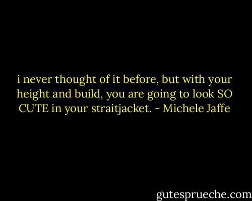 i never thought of it before, but with your height and build, you are going to look SO CUTE in your straitjacket. - Michele Jaffe