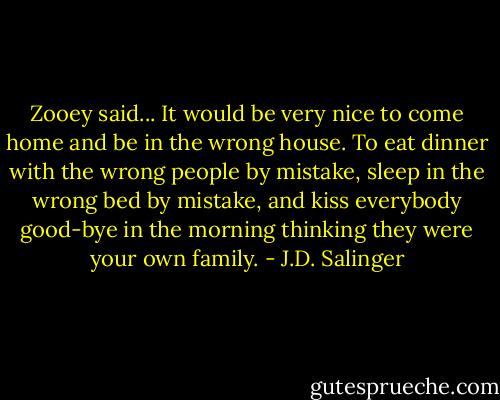 Zooey said... It would be very nice to come home and be in the wrong house. To eat dinner with the wrong people by mistake, sleep in the wrong bed by mistake, and kiss everybody good-bye in the morning thinking they were your own family. - J.D. Salinger
