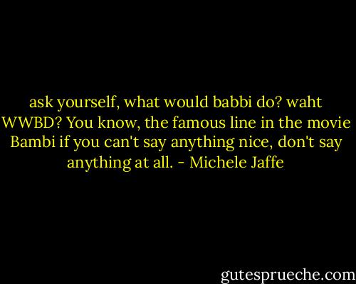 ask yourself, what would babbi do?<br />waht<br />WWBD? You know, the famous line in the movie Bambi if you can't say anything nice, don't say anything at all. - Michele Jaffe